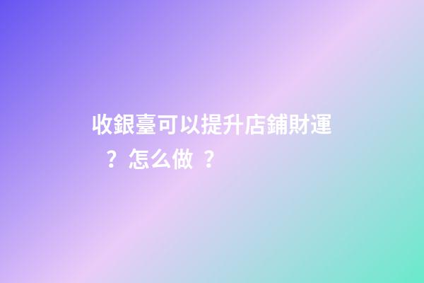 收銀臺可以提升店鋪財運？怎么做？